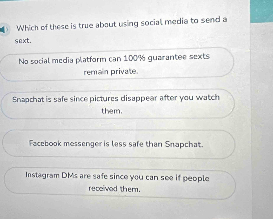  Which of these is true about using social media to send a
sext.
No social media platform can 100% guarantee sexts
remain private.
Snapchat is safe since pictures disappear after you watch
them.
Facebook messenger is less safe than Snapchat.
Instagram DMs are safe since you can see if people
received them.