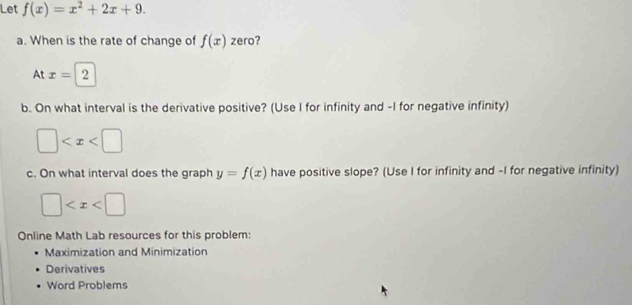 Let f(x)=x^2+2x+9. 
a. When is the rate of change of f(x) zero? 
At x=|2
b. On what interval is the derivative positive? (Use I for infinity and -I for negative infinity)
□
c. On what interval does the graph y=f(x) have positive slope? (Use I for infinity and -I for negative infinity)
□
Online Math Lab resources for this problem: 
Maximization and Minimization 
Derivatives 
Word Problems