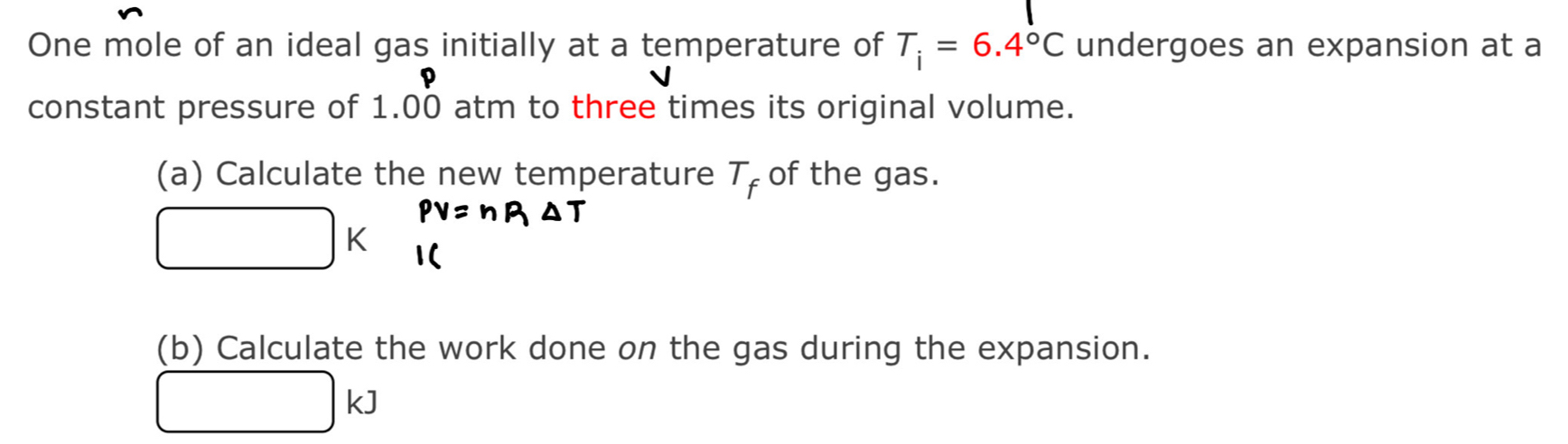 One mole of an ideal gas initially at a temperature of T_i=6.4°C undergoes an expansion at a 
constant pressure of 1.00 atm to three times its original volume. 
(a) Calculate the new temperature T_f of the gas.
□ H
(b) Calculate the work done on the gas during the expansion.
□ kJ