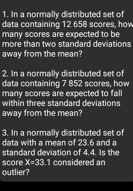 In a normally distributed set of 
data containing 12 658 scores, how 
many scores are expected to be 
more than two standard deviations 
away from the mean? 
2. In a normally distributed set of 
data containing 7 852 scores, how 
many scores are expected to fall 
within three standard deviations 
away from the mean? 
3. In a normally distributed set of 
data with a mean of 23.6 and a 
standard deviation of 4.4. Is the 
score X=33.1 considered an 
outlier?