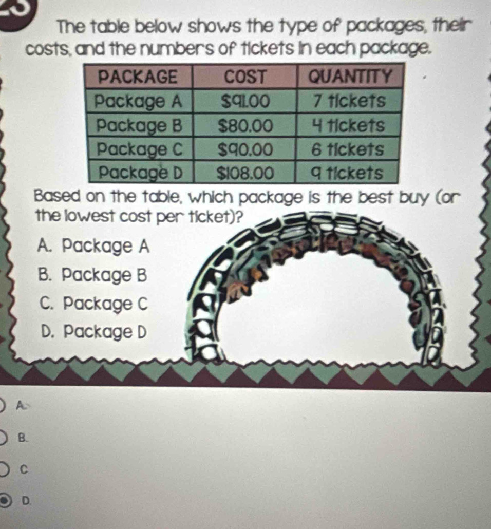 The table below shows the type of packages, their 
costs, and the numbers of tickets in each package. 
Based on the table, which package is the best buy (or 
A 
B. 
C 
D.