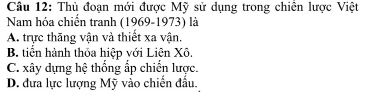 Thủ đoạn mới được Mỹ sử dụng trong chiến lược Việt
Nam hóa chiến tranh (1969-1973) là
A. trực thăng vận và thiết xa vận.
B. tiên hành thỏa hiệp với Liên Xô.
C. xây dựng hệ thống ấp chiến lược.
D. đưa lực lượng Mỹ vào chiến đầu.