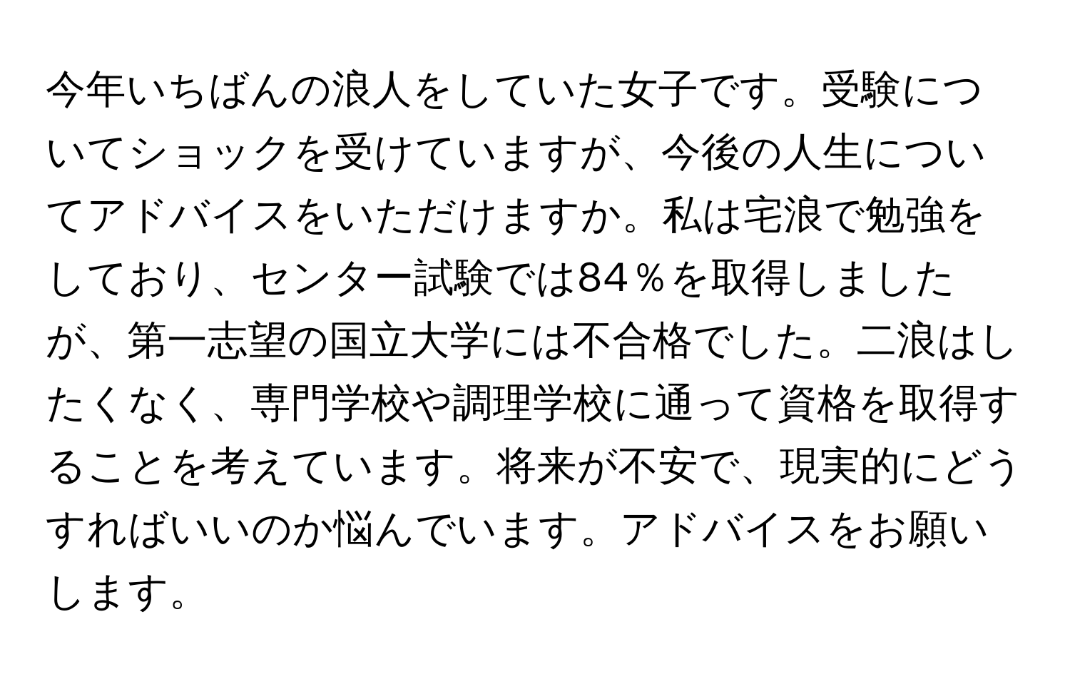 今年いちばんの浪人をしていた女子です。受験についてショックを受けていますが、今後の人生についてアドバイスをいただけますか。私は宅浪で勉強をしており、センター試験では84％を取得しましたが、第一志望の国立大学には不合格でした。二浪はしたくなく、専門学校や調理学校に通って資格を取得することを考えています。将来が不安で、現実的にどうすればいいのか悩んでいます。アドバイスをお願いします。