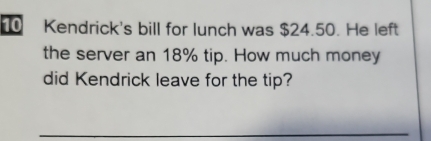 Kendrick's bill for lunch was $24.50. He left 
the server an 18% tip. How much money 
did Kendrick leave for the tip? 
_