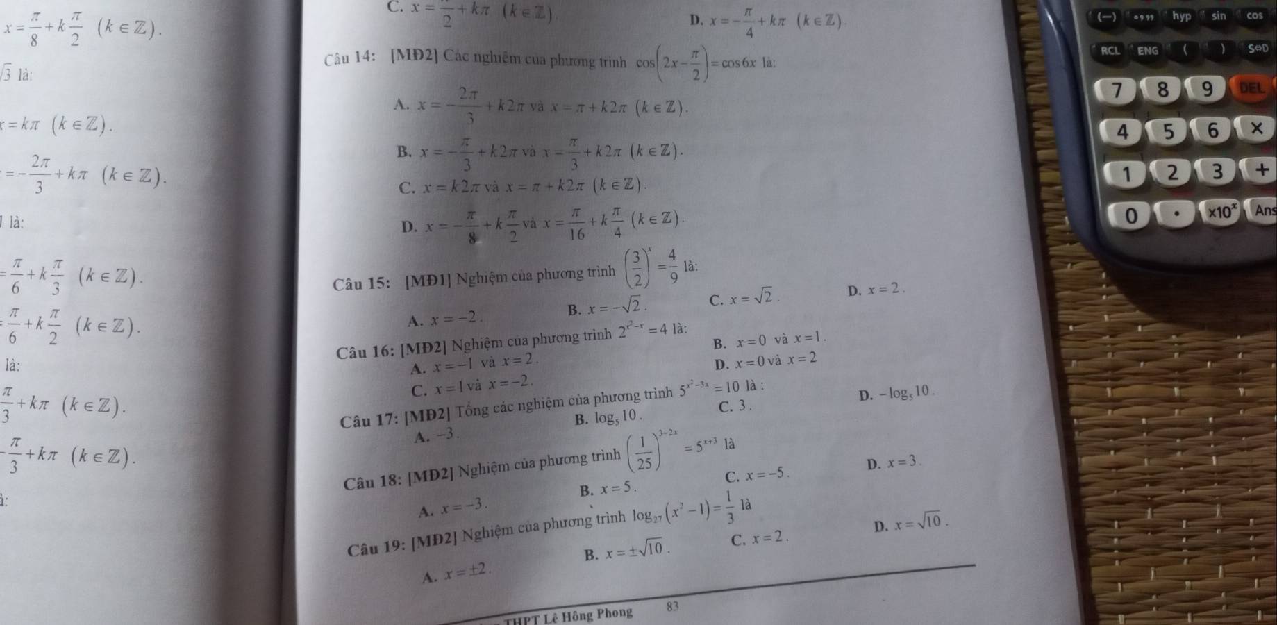 x= π /8 +k π /2 (k∈ Z).
C. x=frac 2+kπ (k∈ Z)
D. x=- π /4 +kπ (k∈ Z).
Câu 14: [MĐ2] Các nghiệm của phương trình cos (2x- π /2 )=cos 6xla.
RCL ENG 
sqrt(3) là:
A. x=- 2π /3 +k2π vax=π +k2π (k∈ Z).
7 8 9 DEL
x=kπ (k∈ Z).
4 5 6
=- 2π /3 +kπ (k∈ Z).
B. x=- π /3 +k2π vax= π /3 +k2π (k∈ Z).
1 2 3 +
C. x=k2π vax=π +k2π (k∈ Z)
l là: l x= π /16 +k π /4 (k∈ Z)
D. x=- π /8 +k π /2 
0 * 10^x Ans
= π /6 +k π /3 (k∈ Z).
Câu 15: [MĐ1] Nghiệm của phương trình ( 3/2 )^x= 4/9  là:
: π /6 +k π /2 (k∈ Z).
A. x=-2.
B. x=-sqrt(2). C. x=sqrt(2). D. x=2.
Câu 16: [MĐ2] Nghiệm của phương trình 2^(x^2)-x=4 là:
B. x=0 và x=1.
là: A. x=-1 và x=2. D. x=0v à x=2
 π /3 +kπ (k∈ Z).
C. x=1 và x=-2.
V: [MĐ2] Tổng các nghiệm của phương trình 5^(x^2)-3x=10 là :
D. -log _510.
Câu 1 1) B. log _510 C. 3 .
- π /3 +kπ (k∈ Z).
A. -3.
Câu 18:[MD2] J Nghiệm của phương trình ( 1/25 )^3-2x=5^(x+3)
là
C. x=-5.
D. x=3.
1.
A. x=-3. B. x=5.
Câu 1 19:∠ MD 2J Nghiệm của phương trình log _27(x^2-1)= 1/3 la
B. x=± sqrt(10). C. x=2. D. x=sqrt(10).
A. x=± 2
THPT Lê Hông Phong 83