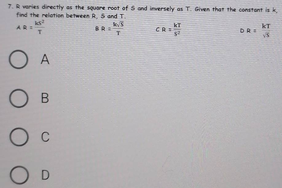 R varies directly as the square root of S and inversely as T. Given that the constant is k
find the relation between R, S and T.
AR= kS^2/T 
B R= ksqrt(S)/T  CR= kT/S^2  DR= kT/sqrt(S) 
A
B
C
D