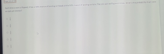 Page 12 of 25
Each time a con is flipped, it has a 50% chance of landing on heads and a 50% chance of landing on tals. The coin will be flipped 3 limes. What is the probability it will land
on tails all 3 times ?
 1/6 
 1/4 
 1/4 
 1/2 
 1/2 