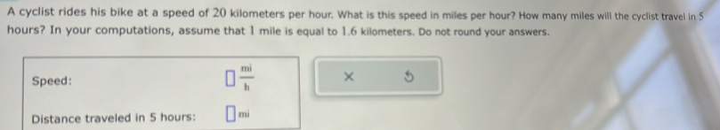 A cyclist rides his bike at a speed of 20 kilometers per hour. What is this speed in miles per hour? How many miles will the cyclist travel in 5
hours? In your computations, assume that 1 mile is equal to 1.6 kilometers. Do not round your answers. 
Speed:
 mi/b  × 
Distance traveled in 5 hours: mi