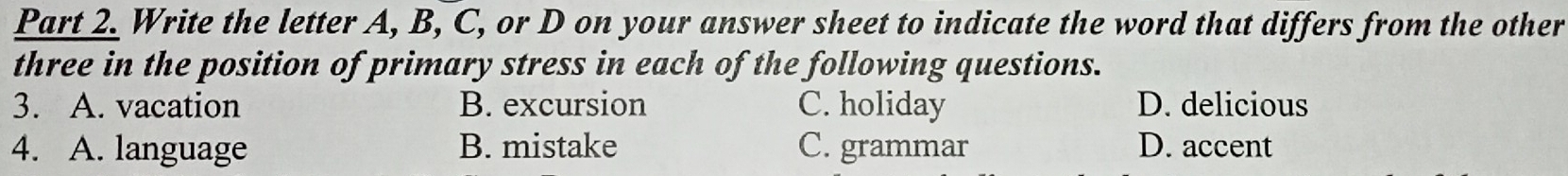 Write the letter A, B, C, or D on your answer sheet to indicate the word that differs from the other
three in the position of primary stress in each of the following questions.
3. A. vacation B. excursion C. holiday D. delicious
4. A. language B. mistake C. grammar D. accent