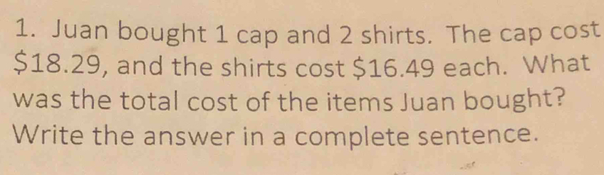 Juan bought 1 cap and 2 shirts. The cap cost
$18.29, and the shirts cost $16.49 each. What 
was the total cost of the items Juan bought? 
Write the answer in a complete sentence.