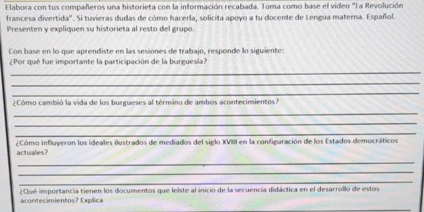 Elabora con tus compañeros una historieta con la información recabada. Toma como base el video "La Revolución 
francesa divertida". Si tuvieras dudas de cómo hacerla, solicita apoyo a tu docente de Lengua materna. Español. 
Presenten y expliquen su historieta al resto del grupo. 
Con base en lo que aprendiste en las sesiones de trabajo, responde lo siguiente: 
¿Por qué fue importante la participación de la burguesía? 
_ 
_ 
_ 
¿Cómo cambió la vida de los burgueses al término de ambos acontecimientos? 
_ 
_ 
_ 
¿Cómo influyeron los ideales ilustrados de mediados del siglo XVIII en la configuración de los Estados democráticos 
actuales? 
_ 
_ 
_ 
¿Qué importancia tienen los documentos que leíste al inicio de la secuencia didáctica en el desarrollo de estos 
acontecimientos? Explica 
_