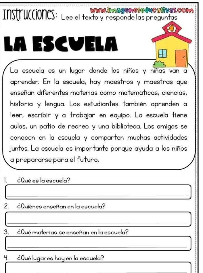 Instrucciones: Lee el texto y responde las preguntas 
LA ESCVELA 
La escuela es un lugar donde los niños y niñas van a 
aprender. En la escuela, hay maestros y maestras que 
enseñan diferentes materias como matemáticas, ciencias, 
historia y lengua. Los estudiantes también aprenden a 
leer, escribir y a trabajar en equipo. La escuela tiene 
aulas, un patio de recreo y una biblioteca. Los amigos se 
conocen en la escuela y comparten muchas actividades 
juntos. La escuela es importante porque ayuda a los niños 
a prepararse para el futuro. 
1. ¿ Qué es la escuela? 
_ 
_ 
2. ¿ Quiénes enseñan en la escuela? 
_ 
_ 
3. ¿ Qué materias se enseñan en la escuela? 
_ 
4. ¿ Qué lugares hay en la escuela?