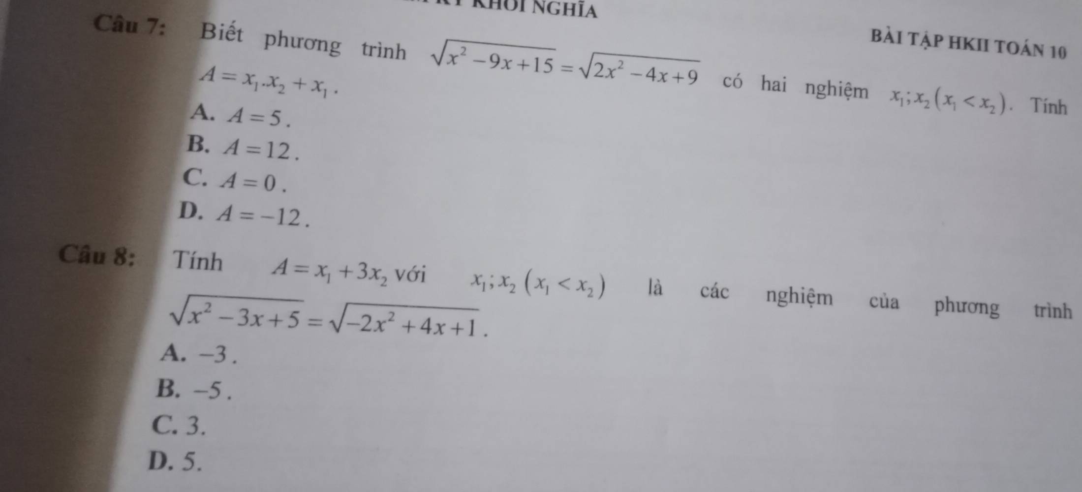 Khʊi nghĩa
bài tập hKII toán 10
Câu 7: Biết phương trình sqrt(x^2-9x+15)=sqrt(2x^2-4x+9) có hai nghiệm x_1;x_2(x_1 * Tính
A=x_1.x_2+x_1.
A. A=5.
B. A=12.
C. A=0.
D. A=-12. 
Câu 8: Tính A=x_1+3x_2 với x_1;x_2(x_1 là các nghiệm của phương trình
sqrt(x^2-3x+5)=sqrt(-2x^2+4x+1).
A. -3.
B. −5.
C. 3.
D. 5.