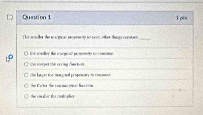 The smaller the marginal propersity to save, other things constart,_
the smaller the marginal propensity to consume
the steeper the saving function.
the larger the marginal propensity to consume
the flatter the consumption function.
the smaller the multiplier