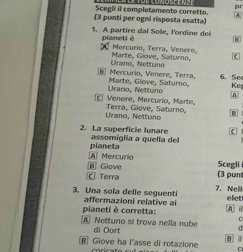 Mnca lể Tôe conoscen z pr
Scegli il completamento corretto. A
(3 punti per ogni risposta esatta)
1. A partire dal Sole, l’ordine dei
pianeti è B
Mercurio, Terra, Venere,
Marte, Giove, Saturno, C
Urano, Nettuno
B Mercurio, Venere, Terra, 6. Se
Marte, Giove, Saturno, Kep
Urano, Nettuno A
Venere, Mercurio, Marte,
Terra, Giove, Saturno, B
Urano, Nettuno
2. La superficie lunare
C
assomiglia a quella del
pianeta
A Mercurio Scegli i
B Giove (3 pun
C Terra
3. Una sola delle seguenti 7. Nell
affermazioni relative ai elet
pianeti è corretta: A i
C
A Nettuno si trova nella nube d
di Oort
B i
B Giove ha l’asse di rotazione C