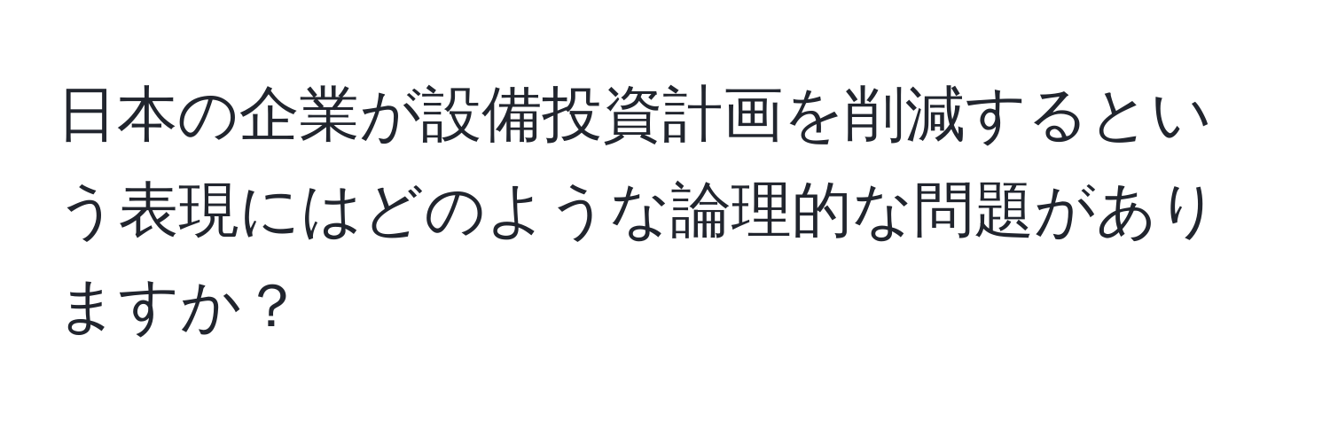 日本の企業が設備投資計画を削減するという表現にはどのような論理的な問題がありますか？