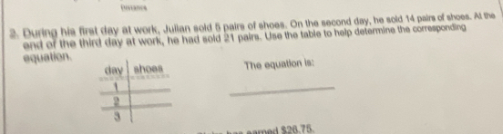 Disianes 
2. During his first day at work, Julian sold 5 pairs of shoes. On the second day, he sold 14 pairs of shoes. At the 
end of the third day at work, he had sold 21 pairs. Use the table to help determine the corresponding 
equation. 
The equation is: 
_ 
eared $26.75.