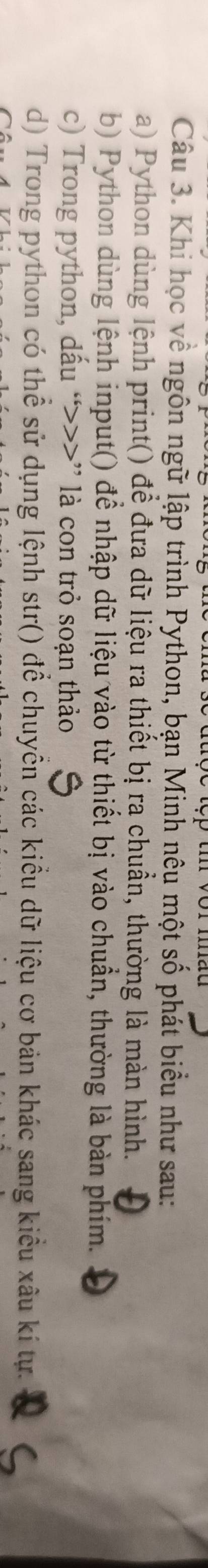 Khi học về ngôn ngữ lập trình Python, bạn Minh nêu một số phát biểu như sau:
a) Python dùng lệnh print() để đưa dữ liệu ra thiết bị ra chuẩn, thường là màn hình.
b) Python dùng lệnh input() đề nhập dữ liệu vào từ thiết bị vào chuẩn, thường là bản phím.
c) Trong python, dấu “>>>” là con trỏ soạn thảo
d) Trong python có thể sử dụng lệnh str() để chuyển các kiểu dữ liệu cơ bản khác sang kiểu xâu kí tự.