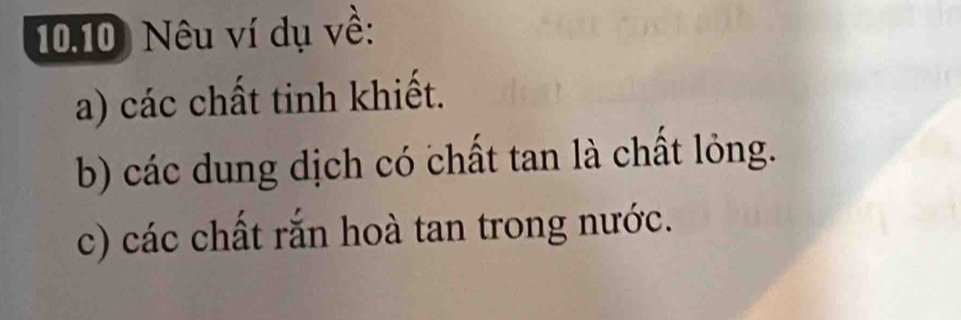 10.10) Nêu ví dụ về: 
a) các chất tinh khiết. 
b) các dung dịch có chất tan là chất lỏng. 
c) các chất rắn hoà tan trong nước.