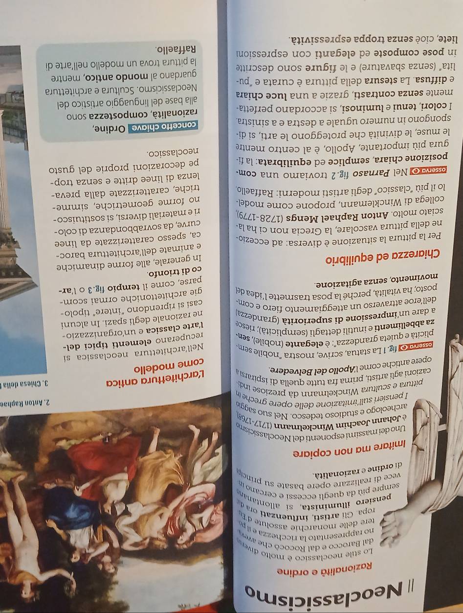 Neoclassicismo
Razionalità e ordine
Lo stile neoclassico è molto díve
dal Barocco e dal Rococó     
no rappresentato la ricchezza e l po
tere delle monarchie assolute d'E
ropa G l   rt   i  inluenz       d
pensiero illuminista, si  allontana
sempre più da quegli eccessi e cercano in
vece  di realizare opere basate su princip
di ordine e razionalità.
Imitare ma non copiare
Uno dei massimi esponenti del Neoclassicisme
è Johann Joachim Winckelmann (1717-1768)
archeologo e studioso tedesco. Nel suo saggic
I pensieri sull'imitazione delle or  grch 
2. Anton Raphae
pittura e scultura Winckelmann dà preziose indi
cazioni agli artisti, prima fra tutte quella di ispirarsi Larchitettura a
3. Chiesa della
come modello
opere antiche come l'Apollo del Belvedere.
psovroy fig. 1 La statua, scrive, mostra "nobile sem Nell'architettura neoclassica si
plicità e quieta grandezza'': è elegante (nobile), sen- recuperano elementi tipici del-
za abbellimenti e inutili dettagli (semplicità); riesce l'arte classica e un'organizzazio
a dare un'impressione di superiorità (grandezza) ne razionale degli spazi. In alcuni
dell'eroe attraverso un atteggiamento fiero e com
posto; ha vitalità, perché la posa trasmette l'idea del casi si riprendono “intere” tipolo-
movimento, senza agitazione. gie architettoniche ormai scom-
parse, come il tempio fig.3 o l'ar-
co di trionfo.
Chiarezza ed equilibrio
In generale, alle forme dinamiche
Per la pittura la situazione è diversa: ad eccezio- e animate dell'architettura baroc-
ca, spesso caratterizzate da linee
ne della pittura vascolare, la Grecia non ci ha la-
sciato molto. Anton Raphael Mengs (1728-1779) curve, da sovrabbondanza di colo-
collega di Wincklemann, propone come model. ri e materiali diversi, si sostituisco-
no forme geometriche, simme-
lo il più “classico” degli artisti moderni: Raffaello triche, caratterizzate dalla preva-
osserva o Nel Parnaso fig.2 troviamo una com- lenza di linee dritte e senza trop-
posizione chiara, semplice ed equilibrata: la fi- pe decorazioni proprie del gusto
gura più importante, Apollo, è al centro mentre neoclassico.
le muse, le divinità che proteggono le arti, si di-
spongono in numero uguale a destra e a sinistra. concetto chiave Ordine
I colori, tenui e luminosi, si accordano perfetta- razionalità, compostezza sono
mente senza contrasti, grazie a una luce chiara alla base del linguaggio artistico del
e diffusa. La stesura della pittura è curata e "pu- Neoclassicismo. Scultura e architettura
lita" (senza sbavature) e le figure sono descritte guardano al mondo antico, mentre
in pose composte ed eleganti con espression la pittura trova un modello nell’arte di
Raffaello.
liete, cioè senza troppa espressività.