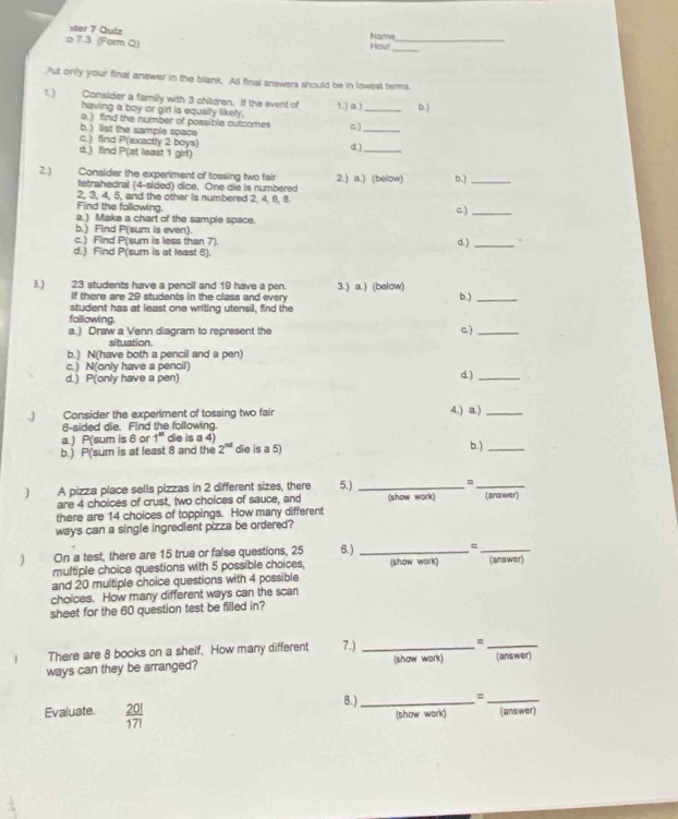 ster 7 Quiz
_
p 7.3 (Form Q)
Name Hour_
Put only your final answer in the blank. All final answers should be in lowest terms.
1.) Consider a family with 3 children. If the event of 1.) a ) _b. )
having a boy or girt is equally likely.
a.) find the number of possible outcomes )
c. ) find P(exactly 2 boys) b. ) list the sample space d )__
d.) find P(at least 1 glrl)
2) Consider the experiment of tossing two fair 2.) a.) (below) b.)_
tetrahedral (4-sided) dice. One die is numbered
2, 3, 4, 5, and the other is numbered 2. 4. 6, 8
Find the following.
c)_
a.) Make a chart of the sample space.
b.) Find P(sum is even).
c.) Find P(sum is less than 7) d.)_
d.) Find P(sum is at least 6).
3. ) 23 students have a pencil and 19 have a pen. 3.) a.) (below)
If there are 29 students in the class and every b. )_
student has at least one writing utensil, find the
following.
a.) Draw a Venn diagram to represent the c. )_
situation.
b.) N(have both a pencil and a pen)
c.) N(only have a pencil) d.)_
d.) P(only have a pen)
.) Consider the experiment of tossing two fair 4.) a.)_
6-sided die. Find the following.
a. ) P(sum is 6 or 1^(st) die is a 4)
b.) P(sum is at least 8 and the 2^(nd) die is a 5) b. )_
] A pizza place sells pizzas in 2 different sizes, there 5.)_
_
are 4 choices of crust, two choices of sauce, and (show work) (answer)
there are 14 choices of toppings. How many different
ways can a single ingredient pizza be ordered?
) On a test, there are 15 true or false questions, 25 6.) _=_
multiple choice questions with 5 possible choices, (show work) (answer
and 20 multiple choice questions with 4 possible
choices. How many different ways can the scan
sheet for the 60 question test be filled in?
There are 8 books on a shelf. How many different 7.) _=_
ways can they be arranged? (show work) (answer)
Evaluate.  20!/17!  8. ) _=_
(show wark) (answer)