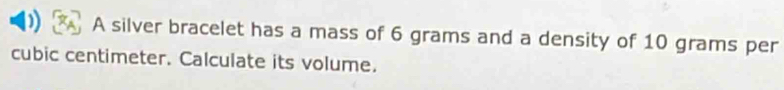 A silver bracelet has a mass of 6 grams and a density of 10 grams per
cubic centimeter. Calculate its volume.