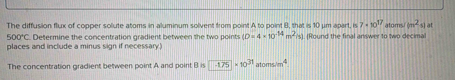 The diffusion flux of copper solute atoms in aluminum solvent from point A to point B, that is 10 μm apart, is 7* 10^(17) atoms/ (m^2· s) at
500°C. Determine the concentration gradient between the two points (D=4* 10^(-14)m^2/s). (Round the final answer to two decimal 
places and include a minus sign if necessary.) 
The concentration gradient between point A and point B is -1.75* 10^(31)atoms/m^4.