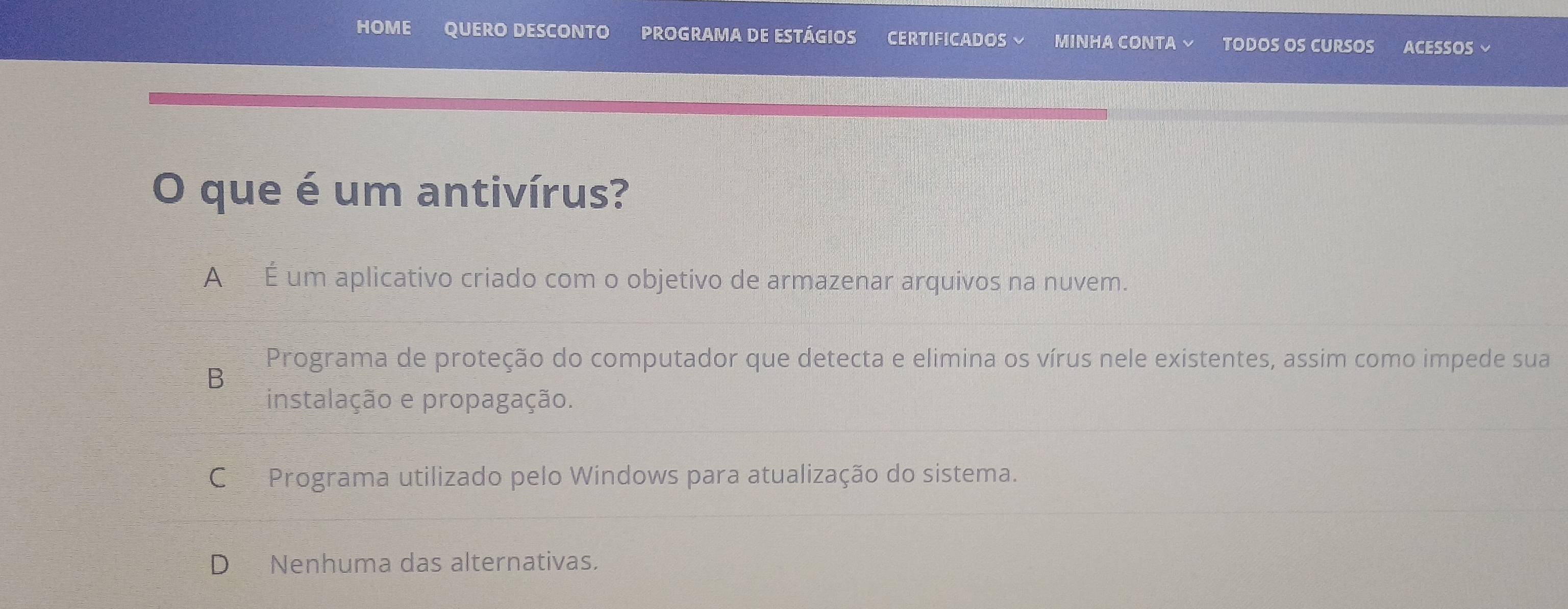 HOME QUERO DESCONTO PROGRAMA DE ESTÁGIOS CERTIFICADOS MINHA CONTA × TODOS OS CURSOS ACESSOS ~
O que é um antivírus?
A É um aplicativo criado com o objetivo de armazenar arquivos na nuvem.
Programa de proteção do computador que detecta e elimina os vírus nele existentes, assim como impede sua
B
instalação e propagação.
C Programa utilizado pelo Windows para atualização do sistema.
D Nenhuma das alternativas.