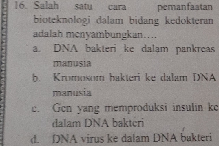 Salah satu cara pemanfaatan
bioteknologi dalam bidang kedokteran
adalah menyambungkan….
a. DNA bakteri ke dalam pankreas
manusia
b. Kromosom bakteri ke dalam DNA
manusia
c. Gen yang memproduksi insulin ke
dalam DNA bakteri
d. DNA virus ke dalam DNA bakteri