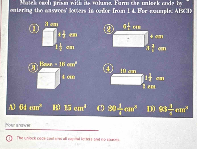 Match each prism with its volume. Form the unlock code by
entering the answers' letters in order from 1-4. For example: ABCD
1
3 cm
4 1/2  cm
frac   1/2 cm
3
Baso=16cm^2
4 10 cm
4 cm
_  1 1/2 cm
1 cm
A) 64cm^3 B) 15cm^3 C) 20 1/4 cm^3 D) 93 3/4 cm^3
Your answer
The unlock code contains all capital letters and no spaces.