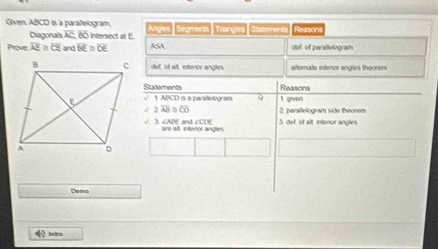 Given: ABCD is a parallologram, Angies | Ségments Triangles Statements Reasons 
Diagorals overline AC, overline BO nforsect at E. 
Prove: overline AE≌ overline CE and overline BE≌ overline DE ASA def of parallelogram 
del, of alt, intenor angles altemate interor angles theorem 
Statements Reasons 
1 ABCD is a parallelogram t given 
< <tex>2.overline AB≌ overline CO 2. parallelogram side theorem 
3 ∠ ABE and ∠ CDE 3. det, of alt interior angles. 
are all interior angles. 
Demo 
Intro