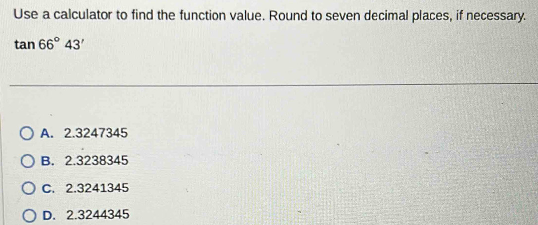 Use a calculator to find the function value. Round to seven decimal places, if necessary.
tan 66°43'
A. 2.3247345
B. 2.3238345
C. 2.3241345
D. 2.3244345