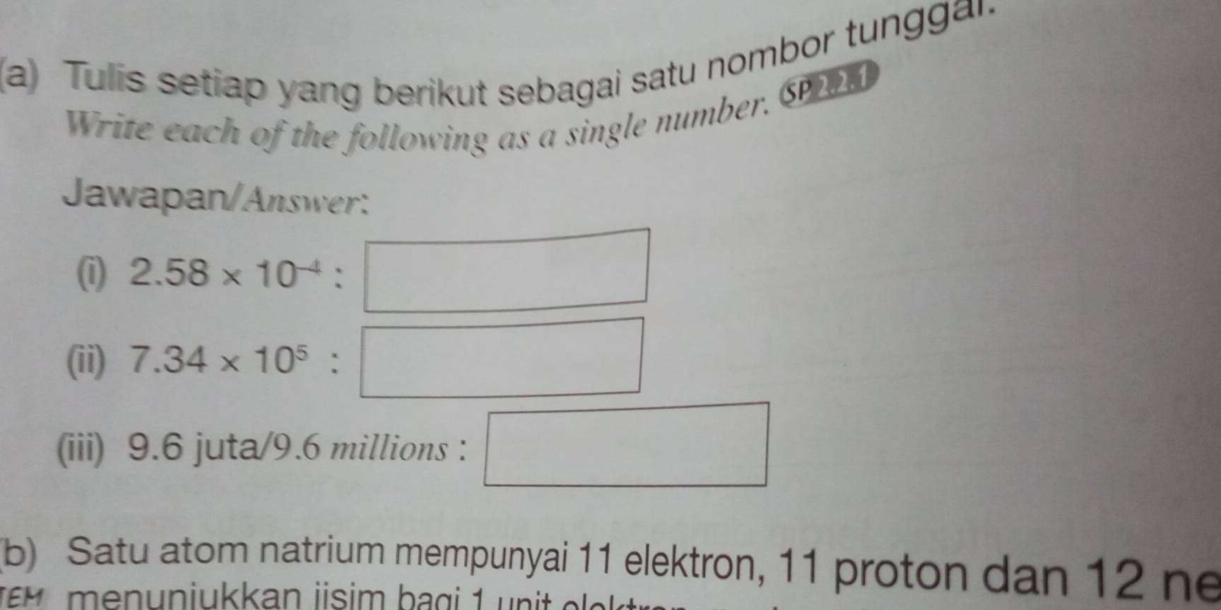 Tulis setiap yang berikut sebagai satu nombor tunggar. 
Write each of the following as a single number, Sn 
Jawapan/Answer: 
() 2.58* 10^(-4)
(ii) 7.34* 10^5
(iii) 9.6 juta/ 9.6 millions : 
(b) Satu atom natrium mempunyai 11 elektron, 11 proton dan 12 ne 
en un iukkan jisim b a g i 1 n