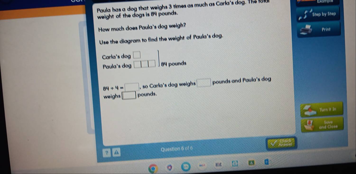 Paula has a dog that weighs 3 times as much as Carla's dog. The fold Example
weight of the dogs is 84 pounds.
Step by Step
How much does Paula's dog weigh?
Print
Use the diagram to find the weight of Paula's dog.
Carla's dog □ □
Paula's dog □ □ □ 84 pounds
84/ 4=□ , so Carla's dog weighs □ pounds and Paula's dog
weighs □ pounds.
Turn it In
Save
and Close
？ A Question 6 of 6 y