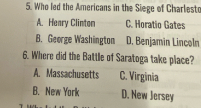 Who led the Americans in the Siege of Charlesto
A. Henry Clinton C. Horatio Gates
B. George Washington D. Benjamin Lincoln
6. Where did the Battle of Saratoga take place?
A. Massachusetts C. Virginia
B. New York D. New Jersey