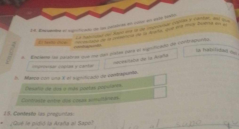 Encuentro el significado de las palabras en color en este texto. 
La habilidad del Sapo era la de improvisar copías y cantar, así que 
B necesitaba de la presencia de la Araña, que era muy buena en el 
El texto dice: 
contrapunta 
a. Encierro las palabras que me dan pístas para el significado de contrapunto. 
la habilidad de 
necesitaba de la Araña 
improvisar coplas y cantar 
b. Marco con una X el significado de contrapunto. 
Desafío de dos o más poetas populares. 
Contraste entre dos cosas simultáneas. 
15. Contesto las preguntas: 
¿Qué le pidió la Araña al Sapo?