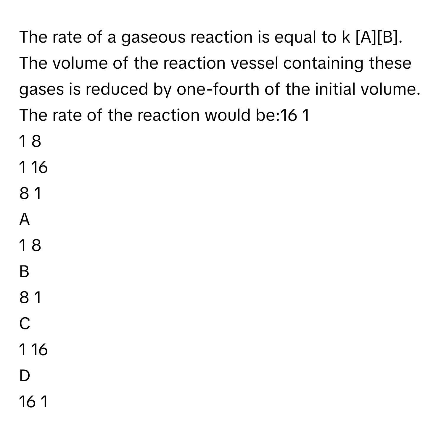 The rate of a gaseous reaction is equal to k [A][B]. The volume of the reaction vessel containing these gases is reduced by one-fourth of the initial volume. The rate of the reaction would be:16   1            
1   8            
1   16            
8   1            

A  
1   8             


B  
8   1             


C  
1   16             


D  
16   1