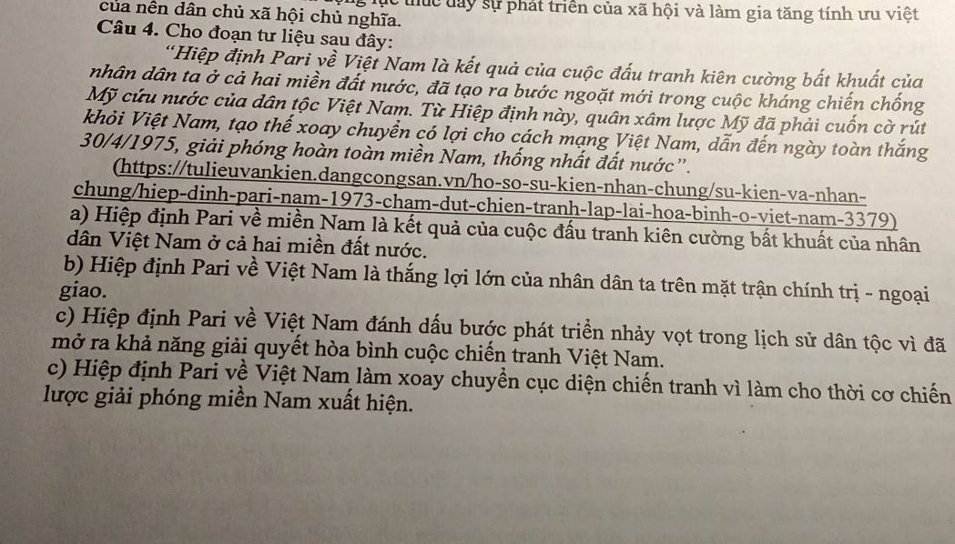 lục thực đay sự phát triển của xã hội và làm gia tăng tính ưu việt
của nền dân chủ xã hội chủ nghĩa.
Câu 4. Cho đoạn tư liệu sau đây:
'Hiệp định Pari yề Việt Nam là kết quả của cuộc đấu tranh kiên cường bất khuất của
nhân dân ta ở cả hai miền đất nước, đã tạo ra bước ngoặt mới trong cuộc kháng chiến chống
Mỹ cứu nước của dân tộc Việt Nam. Từ Hiệp định này, quân xâm lược Mỹ đã phải cuốn cờ rút
khỏi Việt Nam, tạo thế xoay chuyển có lợi cho cách mạng Việt Nam, dẫn đến ngày toàn thắng
30/4/1975, giải phóng hoàn toàn miền Nam, thống nhất đất nước”.
(https://tulieuvankien.dangcongsan.vn/ho-so-su-kien-nhan-chung/su-kien-va-nhan-
chung/hiep-dinh-pari-nam-1973-cham-dut-chien-tranh-lap-lai-hoa-binh-o-viet-nam-3379)
a) Hiệp định Pari về miền Nam là kết quả của cuộc đấu tranh kiên cường bất khuất của nhân
dân Việt Nam ở cả hai miền đất nước.
b) Hiệp định Pari về Việt Nam là thắng lợi lớn của nhân dân ta trên mặt trận chính trị - ngoại
giao.
c) Hiệp định Pari về Việt Nam đánh dấu bước phát triển nhảy vọt trong lịch sử dân tộc vì đã
mở ra khả năng giải quyết hòa bình cuộc chiến tranh Việt Nam.
c) Hiệp định Pari về Việt Nam làm xoay chuyền cục diện chiến tranh vì làm cho thời cơ chiến
lược giải phóng miền Nam xuất hiện.