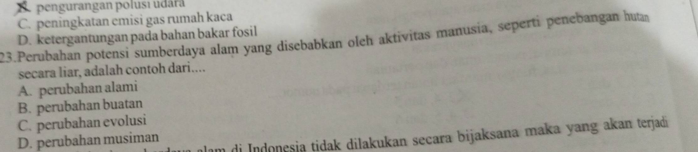 E. pengurangan polusi udará
C. peningkatan emisi gas rumah kaca
D. ketergantungan pada bahan bakar fosil
23.Perubahan potensi sumberdaya alam yang disebabkan oleh aktivitas manusia, seperti penebangan hutan
secara liar, adalah contoh dari....
A. perubahan alami
B. perubahan buatan
C. perubahan evolusi
o sia tidak dilakukan secara bijaksana maka yang akan terjadi
D. perubahan musiman