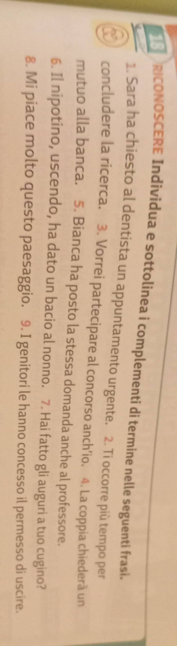 ORICONOSCERE Individua e sottolinea i complementi di termine nelle seguenti frasi. 
1. Sara ha chiesto al dentista un appuntamento urgente. 2. Ti occorre più tempo per 
concludere la ricerca. 3. Vorrei partecipare al concorso anch’io. 4. La coppia chiederà un 
mutuo alla banca. 5. Bianca ha posto la stessa domanda anche al professore. 
6. Il nipotino, uscendo, ha dato un bacio al nonno. 7. Hai fatto gli auguri a tuo cugino? 
8. Mi piace molto questo paesaggio. 9. I genitori le hanno concesso il permesso di uscire.