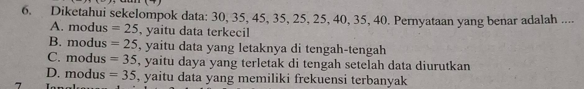 Diketahui sekelompok data: 30, 35, 45, 35, 25, 25, 40, 35, 40. Pernyataan yang benar adalah ....
A. modus =25 , yaitu data terkecil
B. modus =25 , yaitu data yang letaknya di tengah-tengah
C. modus =35 , yaitu daya yang terletak di tengah setelah data diurutkan
D. modus =35 , yaitu data yang memiliki frekuensi terbanyak
7