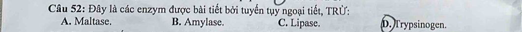 Đây là các enzym được bài tiết bởi tuyến tụy ngoại tiết, TRÜ:
A. Maltase. B. Amylase. C. Lipase. D. Trypsinogen.