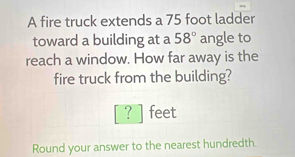 Skip 
A fire truck extends a 75 foot ladder 
toward a building at a 58° angle to 
reach a window. How far away is the 
fire truck from the building?
beginbmatrix ?endbmatrix feet
Round your answer to the nearest hundredth.