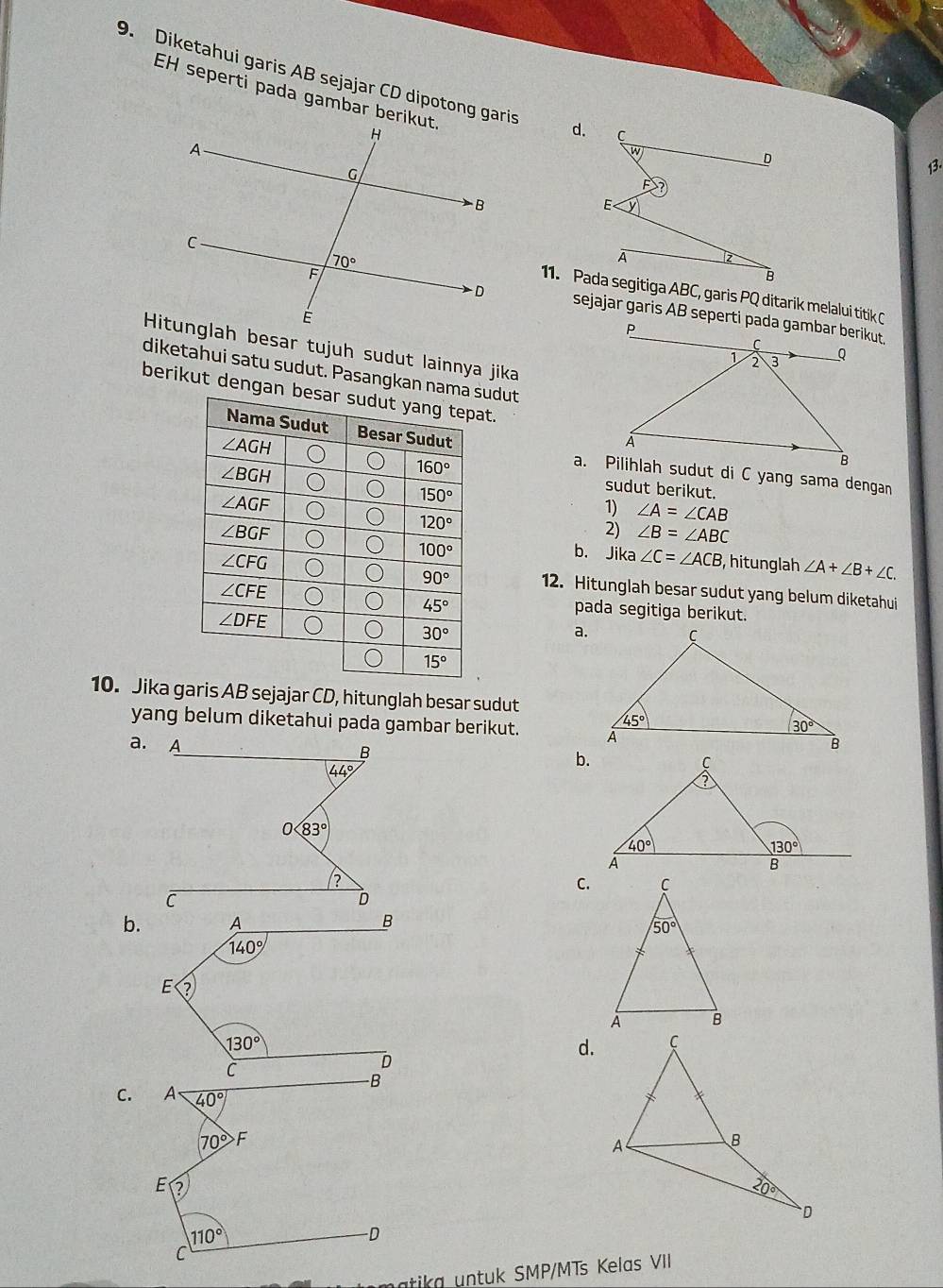 Diketahui garis AB sejajar CD dipotong garis d. C
EH seperti pada gambar berikut
D
13.
E
A  
B
11. Pada segitiga ABC, garis PQ ditarik melalui titik C
sejajar garis AB seperti pada gambar berikut.
Hitunglah besar tujuh sudut lainnya jika
diketahui satu sudut. Pasangkan namasudut
berikut dengan at.
a. Pilihlah sudut di C yang sama dengan
sudut berikut.
1) ∠ A=∠ CAB
2) ∠ B=∠ ABC
b. Jika ∠ C=∠ ACB , hitunglah ∠ A+∠ B+∠ C.
12. Hitunglah besar sudut yang belum diketahui
pada segitiga berikut.
a.
10. Jika garis AB sejajar CD, hitunglah besar sudut
yang belum diketahui pada gambar berikut.
a. A 
B
44°
b.
0 83°
C.
C
D
b. A B
140°
E
130°
d.
C.
matika untuk SMP/MTs Kelas VII