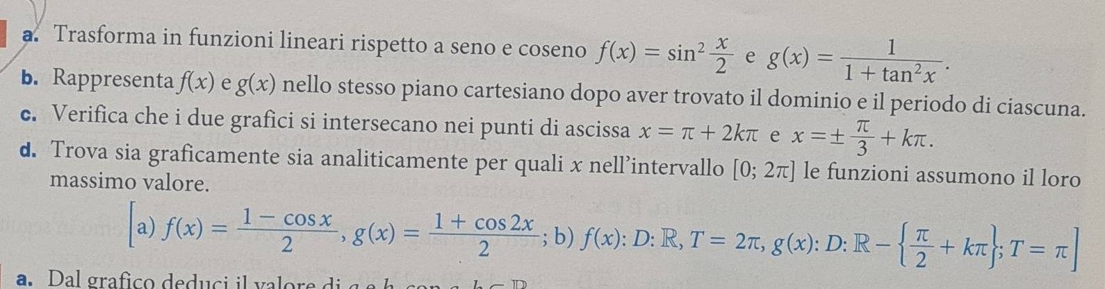 a Trasforma in funzioni lineari rispetto a seno e co seno f(x)=sin^2 x/2  e g(x)= 1/1+tan^2x . 
b. Rappresenta f(x) e g(x) nello stesso piano cartesiano dopo aver trovato il dominio e il periodo di ciascuna. 
c. Verifica che i due grafici si intersecano nei punti di ascissa x=π +2kπ e x=±  π /3 +kπ. 
d. Trova sia graficamente sia analiticamente per quali x nell’intervallo [0;2π ] le funzioni assumono il loro 
massimo valore. 
a) f(x)= (1-cos x)/2 , g(x)= (1+cos 2x)/2 ; b) f(x):D:R,T=2π , g(x):D:R-  π /2 +kπ  ;T=π ]
a. Dal grafico dedu ci i va or e di a