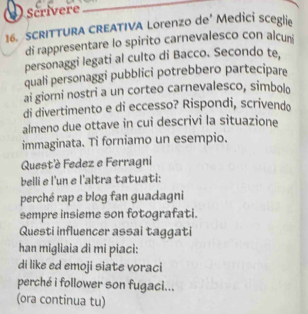 () Scrivere 
_ 
16. SCRITTURA CREATIVA Lorenzo de² Medİci sceglie 
di rappresentare lo spirito carnevalesco con alcuni 
personaggi legati al culto di Bacco. Secondo te, 
quali personaggi pubblici potrebbero partecipare 
ai giorni nostri a un corteo carnevalesco, simbolo 
di divertimento e di eccesso? Rispondi, scrivendo 
almeno due ottave in cui descrivi la situazione 
immaginata. Ti forniamo un esempio. 
Quest'è Fedez e Ferragni 
belli e l'un e l'altra tatuati: 
perché rap e blog fan guadagni 
sempre insieme son fotografati. 
Questi influencer assai taggati 
han migliaia di mi piaci: 
di like ed emoji siate voraci 
perché i follower son fugaci... 
(ora continua tu)