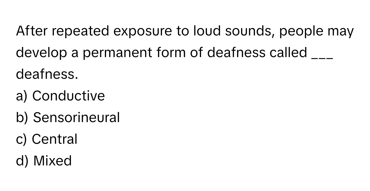 After repeated exposure to loud sounds, people may develop a permanent form of deafness called ___ deafness.

a) Conductive 
b) Sensorineural 
c) Central 
d) Mixed