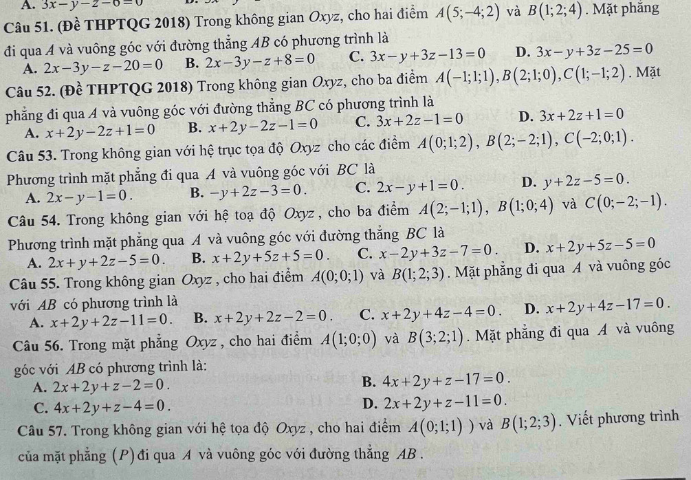 A. 3x-y-z-6=0
Câu 51. (Đề THPTQG 2018) Trong không gian Oxyz, cho hai điểm A(5;-4;2) và B(1;2;4). Mặt phăng
đi qua A và vuông góc với đường thắng AB có phương trình là
A. 2x-3y-z-20=0 B. 2x-3y-z+8=0 C. 3x-y+3z-13=0 D. 3x-y+3z-25=0
Câu 52. (Đề THPTQG 2018) Trong không gian Oxyz, cho ba điểm A(-1;1;1),B(2;1;0),C(1;-1;2). Mặt
phẳng đi qua A và vuông góc với đường thẳng BC có phương trình là
A. x+2y-2z+1=0 B. x+2y-2z-1=0 C. 3x+2z-1=0 D. 3x+2z+1=0
Câu 53. Trong không gian với hệ trục tọa độ Oxyz cho các điểm A(0;1;2),B(2;-2;1),C(-2;0;1).
Phương trình mặt phẳng đi qua A và vuông góc với BC là
A. 2x-y-1=0. B. -y+2z-3=0. C. 2x-y+1=0. D. y+2z-5=0.
Câu 54. Trong không gian với hệ toạ độ Oxyz , cho ba điểm A(2;-1;1),B(1;0;4) và C(0;-2;-1).
Phương trình mặt phẳng qua A và vuông góc với đường thắng BC là
A. 2x+y+2z-5=0. B. x+2y+5z+5=0. C. x-2y+3z-7=0. D. x+2y+5z-5=0
Câu 55. Trong không gian Oxyz , cho hai điểm A(0;0;1) và B(1;2;3). Mặt phẳng đi qua A và vuông góc
với AB có phương trình là
A. x+2y+2z-11=0. B. x+2y+2z-2=0. C. x+2y+4z-4=0. D. x+2y+4z-17=0.
Câu 56. Trong mặt phẳng Oxyz , cho hai điểm A(1;0;0) và B(3;2;1). Mặt phẳng đi qua A và vuông
góc với AB có phương trình là:
A. 2x+2y+z-2=0.
B. 4x+2y+z-17=0.
C. 4x+2y+z-4=0.
D. 2x+2y+z-11=0.
Câu 57. Trong không gian với hệ tọa độ Oxyz , cho hai điểm A(0;1;1)) và B(1;2;3). Viết phương trình
của mặt phẳng (P) đi qua A và vuông góc với đường thẳng AB .