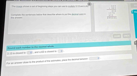 The image shows a set of beginning steps you can use to multiply 2.13 and 4.6
the answer. Complete the sentences befow that describe where to put the decimal point in beginarrayr _ beginarrayr 313462endarray  1/5 
CLE A 
Round each number to the nearest whole. 
2. 13 is closest to , and 4.62 is closest to 。 
For an answer close to the product of the estimates, place the decimal between 0).