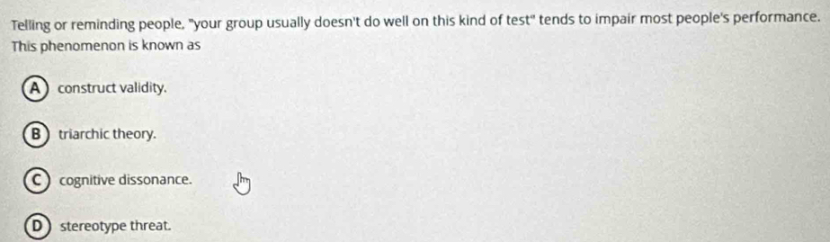 Telling or reminding people, "your group usually doesn't do well on this kind of test' tends to impair most people's performance.
This phenomenon is known as
A construct validity.
B triarchic theory.
C cognitive dissonance.
D stereotype threat.